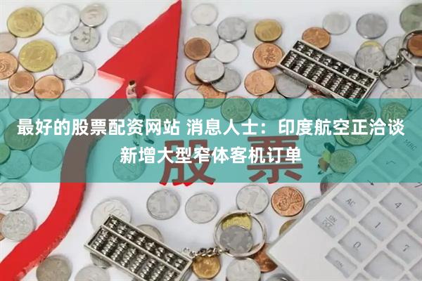 最好的股票配资网站 消息人士：印度航空正洽谈新增大型窄体客机订单