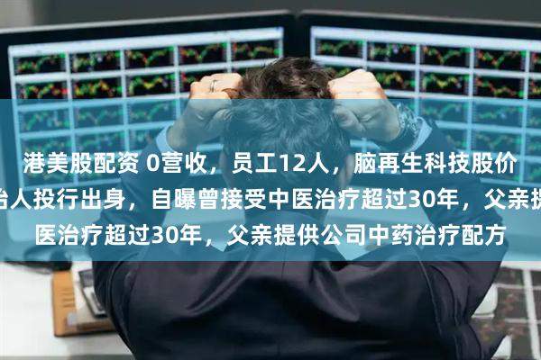 港美股配资 0营收，员工12人，脑再生科技股价半年涨超460倍！创始人投行出身，自曝曾接受中医治疗超过30年，父亲提供公司中药治疗配方