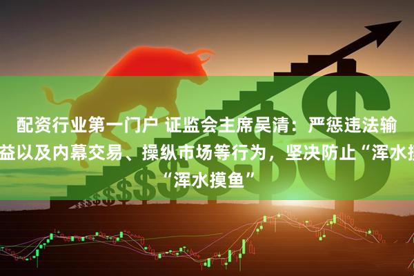 配资行业第一门户 证监会主席吴清：严惩违法输送利益以及内幕交易、操纵市场等行为，坚决防止“浑水摸鱼”