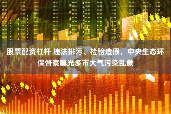 股票配资杠杆 违法排污、检验造假，中央生态环保督察曝光多市大气污染乱象