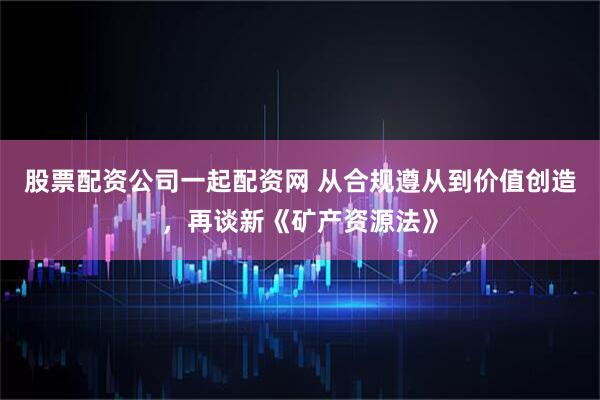 股票配资公司一起配资网 从合规遵从到价值创造，再谈新《矿产资源法》
