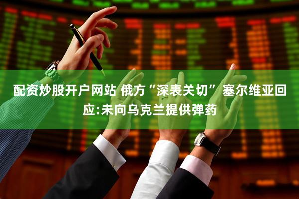 配资炒股开户网站 俄方“深表关切” 塞尔维亚回应:未向乌克兰提供弹药