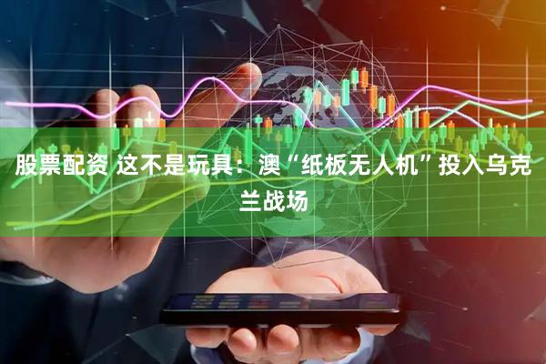 股票配资 这不是玩具：澳“纸板无人机”投入乌克兰战场