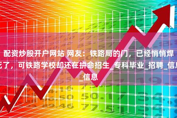 配资炒股开户网站 网友：铁路局的门，已经悄悄焊死了，可铁路学校却还在拼命招生_专科毕业_招聘_信息