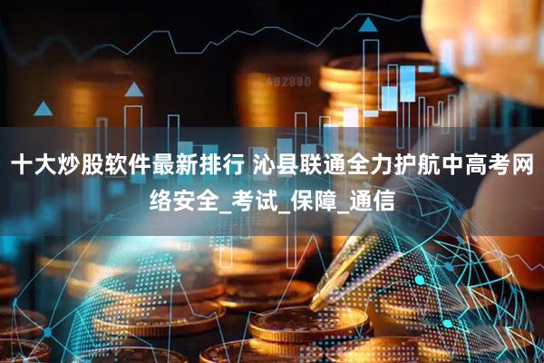 十大炒股软件最新排行 沁县联通全力护航中高考网络安全_考试_保障_通信