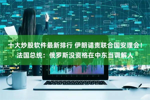 十大炒股软件最新排行 伊朗谴责联合国安理会！法国总统：俄罗斯没资格在中东当调解人