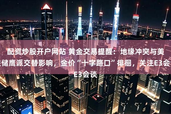 配资炒股开户网站 黄金交易提醒：地缘冲突与美联储鹰派交替影响，金价“十字路口”徘徊，关注E3会谈