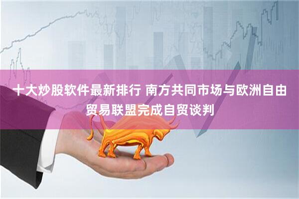 十大炒股软件最新排行 南方共同市场与欧洲自由贸易联盟完成自贸谈判