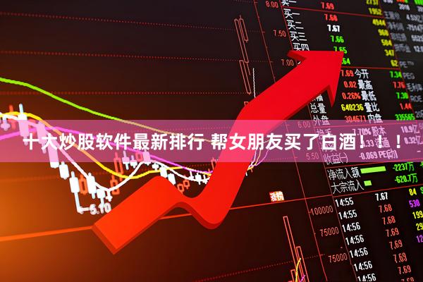 十大炒股软件最新排行 帮女朋友买了白酒！！！
