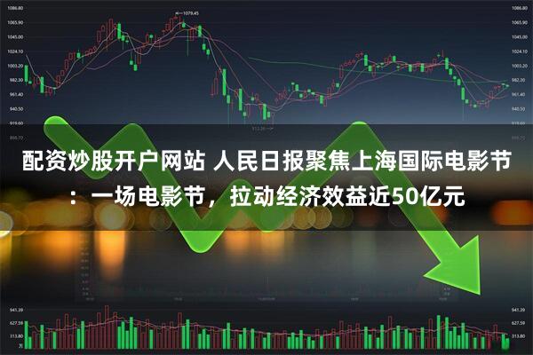 配资炒股开户网站 人民日报聚焦上海国际电影节：一场电影节，拉动经济效益近50亿元
