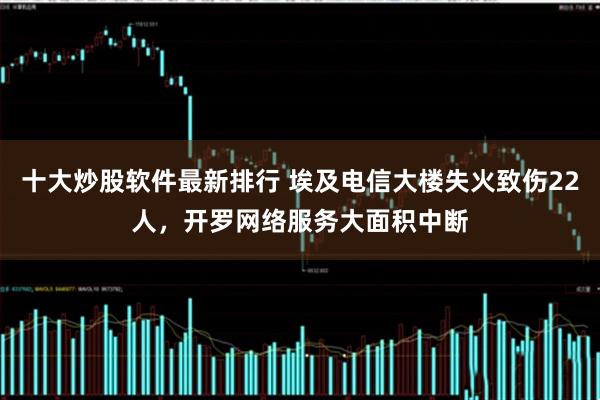 十大炒股软件最新排行 埃及电信大楼失火致伤22人，开罗网络服务大面积中断