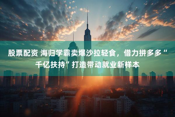股票配资 海归学霸卖爆沙拉轻食，借力拼多多“千亿扶持”打造带动就业新样本