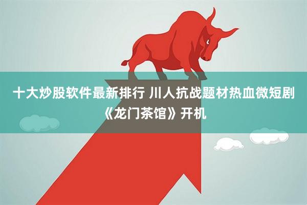 十大炒股软件最新排行 川人抗战题材热血微短剧《龙门茶馆》开机