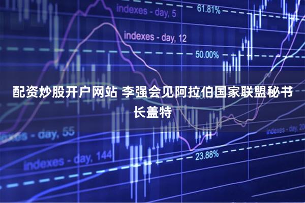 配资炒股开户网站 李强会见阿拉伯国家联盟秘书长盖特