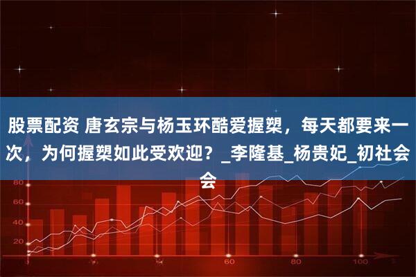 股票配资 唐玄宗与杨玉环酷爱握槊，每天都要来一次，为何握槊如此受欢迎？_李隆基_杨贵妃_初社会