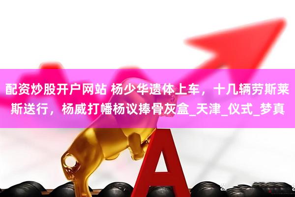 配资炒股开户网站 杨少华遗体上车，十几辆劳斯莱斯送行，杨威打幡杨议捧骨灰盒_天津_仪式_梦真