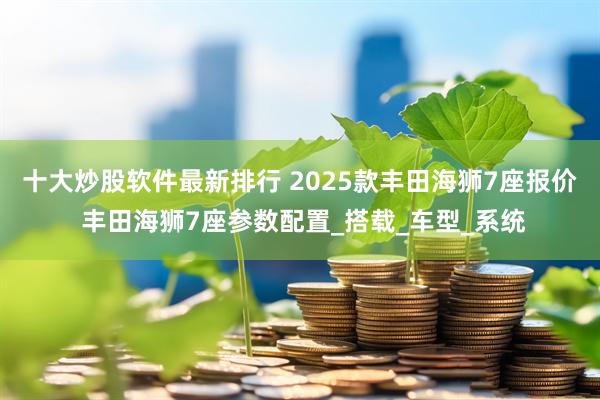 十大炒股软件最新排行 2025款丰田海狮7座报价 丰田海狮7座参数配置_搭载_车型_系统