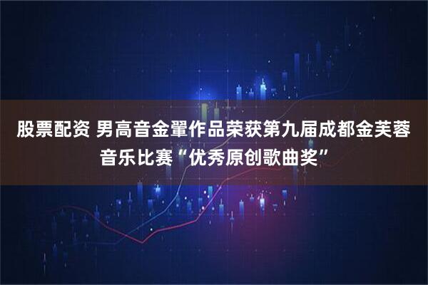 股票配资 男高音金翬作品荣获第九届成都金芙蓉音乐比赛“优秀原创歌曲奖”