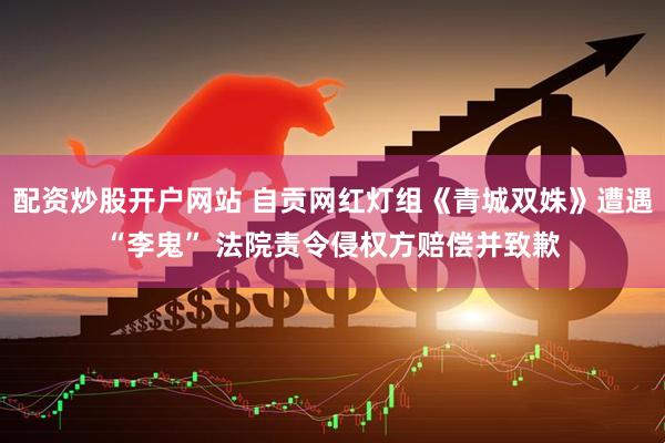 配资炒股开户网站 自贡网红灯组《青城双姝》遭遇“李鬼” 法院责令侵权方赔偿并致歉