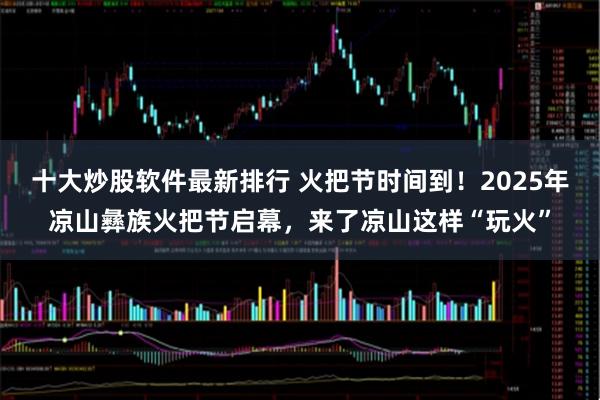 十大炒股软件最新排行 火把节时间到！2025年凉山彝族火把节启幕，来了凉山这样“玩火”