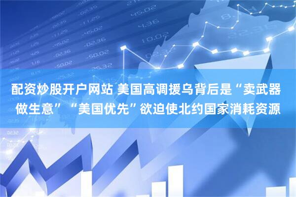 配资炒股开户网站 美国高调援乌背后是“卖武器 做生意” “美国优先”欲迫使北约国家消耗资源