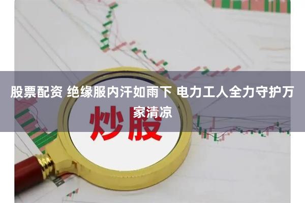 股票配资 绝缘服内汗如雨下 电力工人全力守护万家清凉
