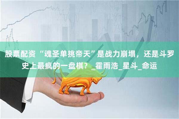 股票配资 “魂圣单挑帝天”是战力崩塌，还是斗罗史上最疯的一盘棋？_霍雨浩_星斗_命运