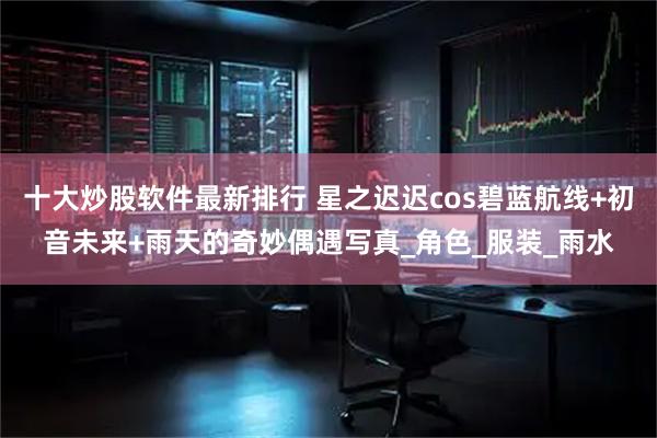 十大炒股软件最新排行 星之迟迟cos碧蓝航线+初音未来+雨天的奇妙偶遇写真_角色_服装_雨水