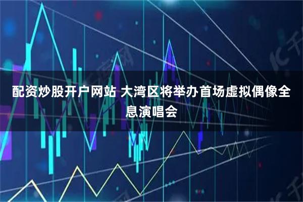 配资炒股开户网站 大湾区将举办首场虚拟偶像全息演唱会