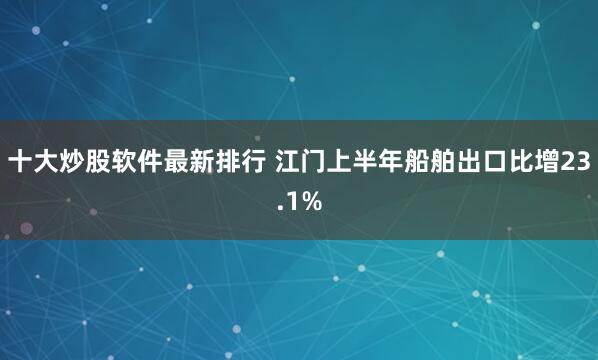 十大炒股软件最新排行 江门上半年船舶出口比增23.1%