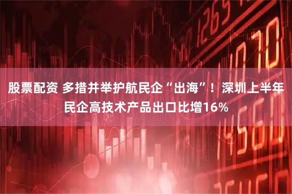股票配资 多措并举护航民企“出海”！深圳上半年民企高技术产品出口比增16%