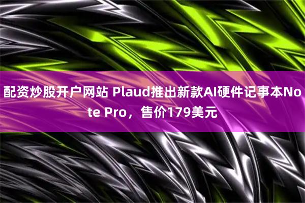 配资炒股开户网站 Plaud推出新款AI硬件记事本Note Pro，售价179美元