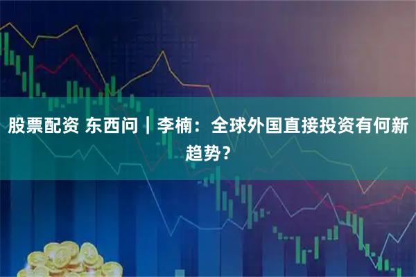 股票配资 东西问｜李楠：全球外国直接投资有何新趋势？