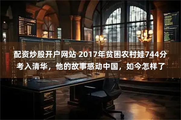 配资炒股开户网站 2017年贫困农村娃744分考入清华，他的故事感动中国，如今怎样了