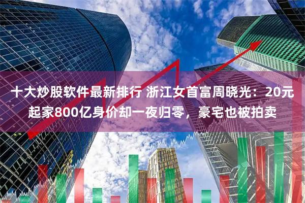 十大炒股软件最新排行 浙江女首富周晓光：20元起家800亿身价却一夜归零，豪宅也被拍卖