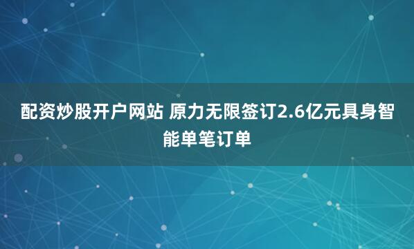 配资炒股开户网站 原力无限签订2.6亿元具身智能单笔订单
