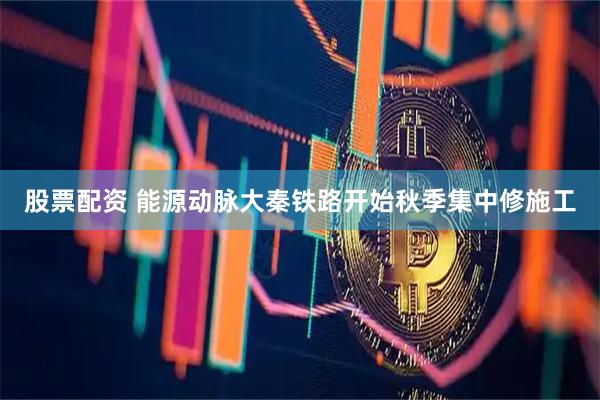 股票配资 能源动脉大秦铁路开始秋季集中修施工
