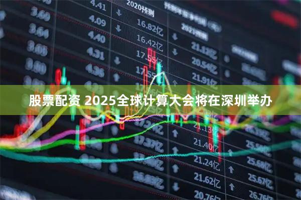 股票配资 2025全球计算大会将在深圳举办
