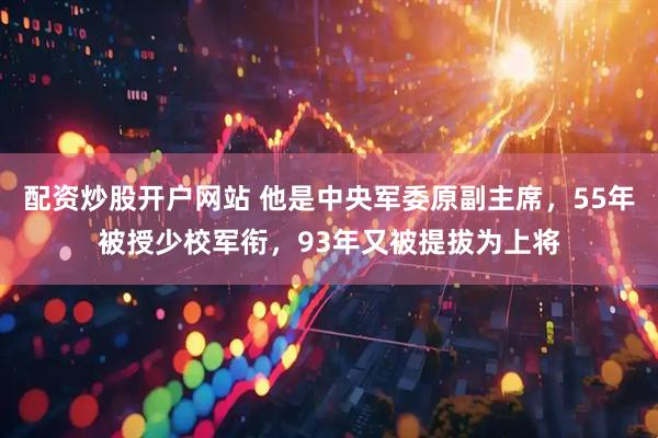 配资炒股开户网站 他是中央军委原副主席，55年被授少校军衔，93年又被提拔为上将