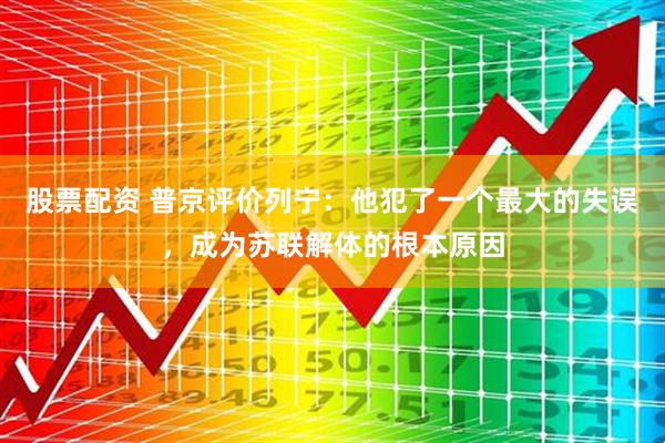 股票配资 普京评价列宁：他犯了一个最大的失误，成为苏联解体的根本原因