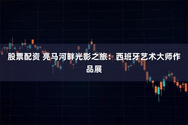 股票配资 亮马河畔光影之旅：西班牙艺术大师作品展