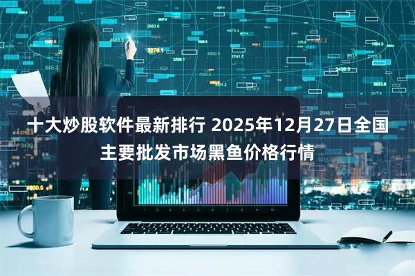 十大炒股软件最新排行 2025年12月27日全国主要批发市场黑鱼价格行情