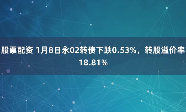 股票配资 1月8日永02转债下跌0.53%，转股溢价率18.81%