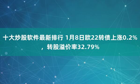十大炒股软件最新排行 1月8日欧22转债上涨0.2%,转股溢价率32.79%
