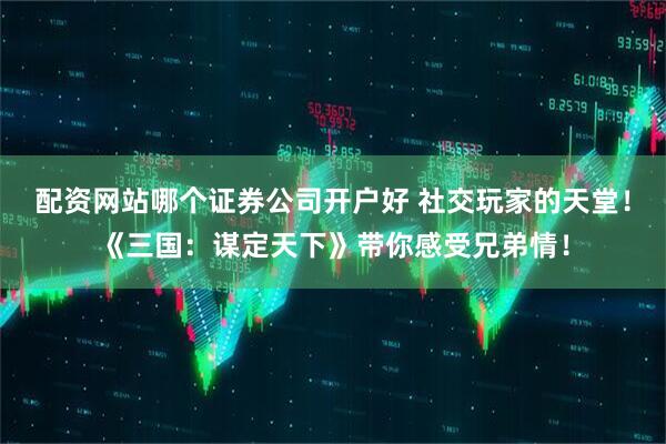 配资网站哪个证券公司开户好 社交玩家的天堂！《三国：谋定天下》带你感受兄弟情！