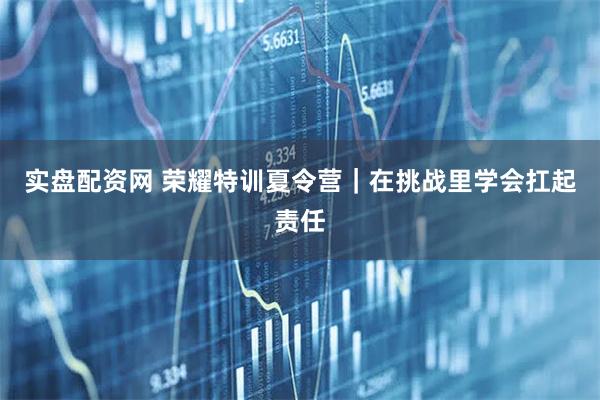 实盘配资网 荣耀特训夏令营｜在挑战里学会扛起责任