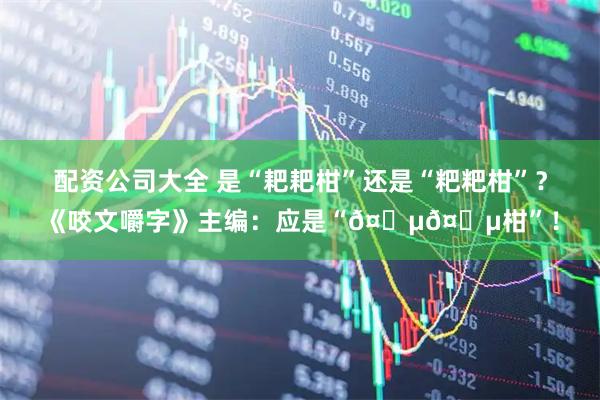 配资公司大全 是“耙耙柑”还是“粑粑柑”？《咬文嚼字》主编：应是“𤆵𤆵柑”！