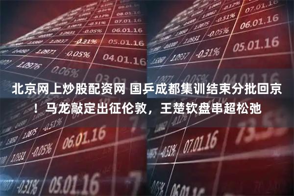 北京网上炒股配资网 国乒成都集训结束分批回京！马龙敲定出征伦敦，王楚钦盘串超松弛