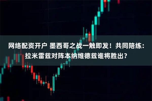 网络配资开户 墨西哥之战一触即发！共同陪练：拉米雷兹对阵本纳维德兹谁将胜出？
