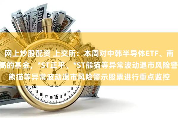 网上炒股配资 上交所：本周对中韩半导体ETF、南方原油LOF等溢价较高的基金，*ST正平、*ST熊猫等异常波动退市风险警示股票进行重点监控